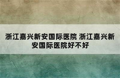 浙江嘉兴新安国际医院 浙江嘉兴新安国际医院好不好